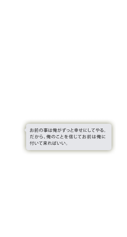 お前のことは俺がずっと幸せにしてやる。だから、俺のことを信じてお前が俺についてこればいい。