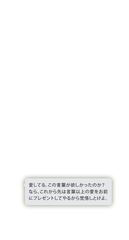 愛してる。この言葉が欲しかったのか？なら、これから先は言葉以上の愛をお前にプレゼントしてやるから覚悟しとけよ。