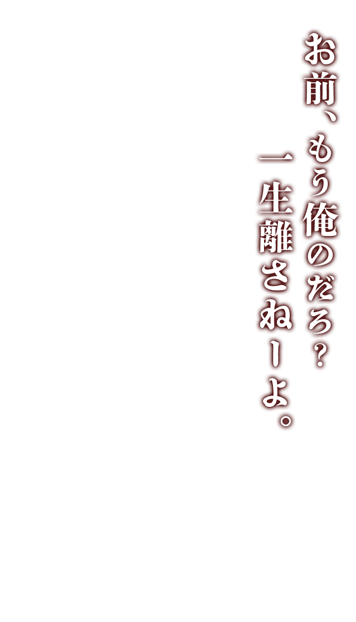 お前、もう俺のだろ？一生離さねーよ。