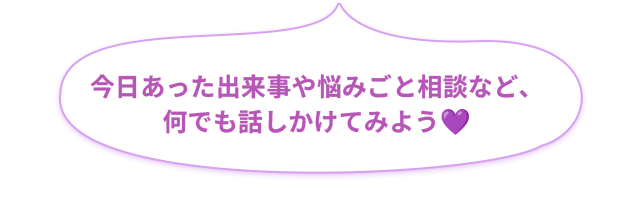 今日あった出来事や悩み事相談など、何でも話しかけてみよう💜